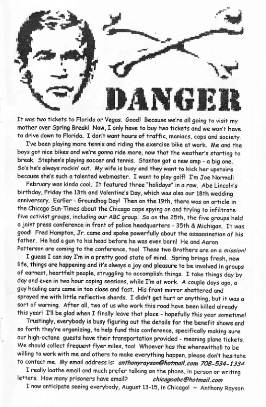 =/ DANGER  Tt was two tickets 1o Florida or Vegas. Good! Because we’re all going to visit my mother over Spring Breakl Now, T orly have 10 buy fwo tickets and we won’t have: o drive down to Florida. T don’t want hours of traffic, maniacs, cops and society. Tve been playing more femnis and riding the exercise bike at work. Me and the boys got nice bikes and we’re gonna ride more, now that the weather’s staring 1o break. Stepheris playing soccer and tennis. Stanton got a new amp - a big one. S0’s he’s always rackin out. My wife is busy and they want to kick her pstairs because she’s such a talented webmaster. T want to play golfl Tm Joe Normall February was kinda cool. It featured three "hlideys" in a row. Abe Lincolr’s birthday, Friday the 13th and Valentine’s Day, which wes also our 18th wedding anniversary. Earlier - Groundhog Day! Then on fhe 19th, there was an article in the Chicago Sun-Times about the Chicago cops spying on and trying 1o infiltrate five activist groups, including our ABC group. So on the 25th, the five groups held a joint press conference in front of police headquarters - 35th & Michigan. Tt was good! Fred Hampton, Jr. came and spoke powerfully about the assassination of his father. He had a gun 1o his head before he was even bornl He and Aaron Patterson are coming 10 the conference, ool These two Brothers are on a mission’ T guess T can say T’m in a pretty good state of mind. Spring brings fresh, new Iife, things are happening and if’s alweys a joy and pleasure to be involved in groups of carnest, heartfelt people, strugaling o accomplish things. I take things day by ‘day and even in two hour coping sessions, while ’m af work. A couple deys ogo, o guy hauling cars came in 100 close and fast. His front mirror shattered and sprayed me with lttl reflective shards. T did’t get hurt or anything, but it ws a sort of warring. After oll, two of us who work this road have been killed aiready this year! Til be glod when I findlly leave that place - hopefully this year sometime! Trustingly, everybody is busy figuring out the details for the benefit shows and 50 forth they re organizing, to help fund this conference, specifically making sure our high-octane.quests have their fransportation provided - mearing plane fickets; We should callect frequent fiyer milles, fool Whoever has the wherewithall fo be willing 10 work with me and others to make everything happen, please dor’t hesitate to contact me. My email address is: anthonyrayson@hotmai,com 708-534-1334 T really loathe email and much prefer talking on the phone, in person or writing letters. How many prisoners have email? chicagoabe@hotmail.com T now anticipate seeing everybody, August 13-15, in Chicagol ~ Anthony Rayson  